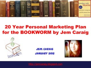 20 Year Personal Marketing Plan
for the BOOKWORM by Jem Caraig


               Jem Caraig
              January 2012


         http://jemcaraig.blogspot.com
 