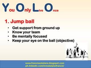www.francisestolano.blogspot.com
ph.linkedin.com/in/estolanofrancis/
You Only Live Once
1. Jump ball
• Get support from ground up
• Know your team
• Be mentally focused
• Keep your eye on the ball (objective)
 