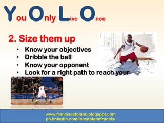 www.francisestolano.blogspot.com
ph.linkedin.com/in/estolanofrancis/
You Only Live Once
2. Size them up
• Know your objectives
• Dribble the ball
• Know your opponent
• Look for a right path to reach your
goal
 