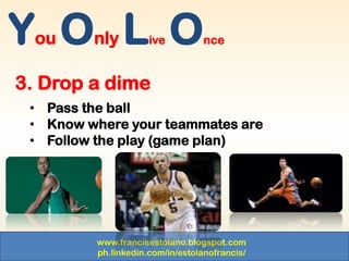 www.francisestolano.blogspot.com
ph.linkedin.com/in/estolanofrancis/
You Only Live Once
3. Drop a dime
• Pass the ball
• Know where your teammates are
• Follow the play (game plan)
 