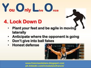 www.francisestolano.blogspot.com
ph.linkedin.com/in/estolanofrancis/
You Only Live Once
4. Lock Down D
• Plant your feet and be agile in moving
laterally
• Anticipate where the opponent is going
• Don’t give into ball fakes
• Honest defense
 