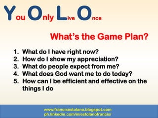 www.francisestolano.blogspot.com
ph.linkedin.com/in/estolanofrancis/
You Only Live Once
What’s the Game Plan?
1. What do I have right now?
2. How do I show my appreciation?
3. What do people expect from me?
4. What does God want me to do today?
5. How can I be efficient and effective on the
things I do
 