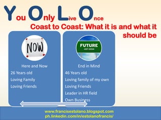 www.francisestolano.blogspot.com
ph.linkedin.com/in/estolanofrancis/
You Only Live Once
Coast to Coast: What it is and what it
should be
Here and Now
26 Years old
Loving Family
Loving Friends
End in Mind
46 Years old
Loving family of my own
Loving Friends
Leader in HR field
Own Business
 