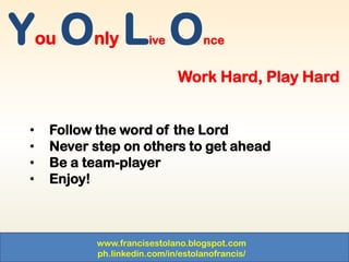 www.francisestolano.blogspot.com
ph.linkedin.com/in/estolanofrancis/
You Only Live Once
Work Hard, Play Hard
• Follow the word of the Lord
• Never step on others to get ahead
• Be a team-player
• Enjoy!
 