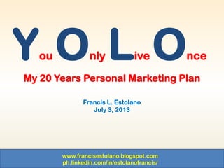 www.francisestolano.blogspot.com
ph.linkedin.com/in/estolanofrancis/
My 20 Years Personal Marketing Plan
Francis L. Estolano
July 3, 2013
You Only Live Once
 