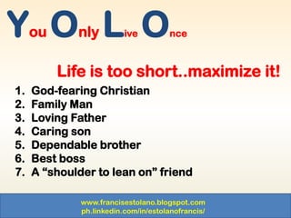 www.francisestolano.blogspot.com
ph.linkedin.com/in/estolanofrancis/
You Only Live Once
Life is too short..maximize it!
1. God-fearing Christian
2. Family Man
3. Loving Father
4. Caring son
5. Dependable brother
6. Best boss
7. A “shoulder to lean on” friend
 