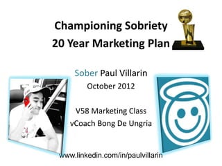 Championing Sobriety
20 Year Marketing Plan

     Sober Paul Villarin
         October 2012

     V58 Marketing Class
    vCoach Bong De Ungria


 www.linkedin.com/in/paulvillarin
 