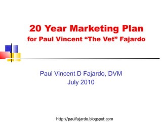 20 Year Marketing Plan for Paul Vincent “The Vet” Fajardo Paul Vincent D Fajardo, DVM July 2010 http://paulfajardo.blogspot.com 