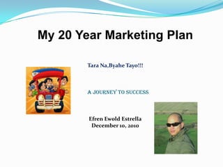 My 20 Year Marketing Plan Tara Na,ByaheTayo!!! A Journey To Success EfrenEwoldEstrella December 10, 2010 