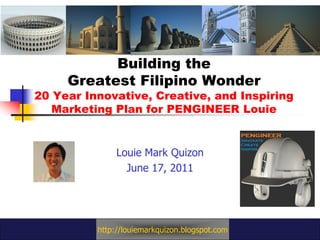 Building the
     Greatest Filipino Wonder
20 Year Innovative, Creative, and Inspiring
   Marketing Plan for PENGINEER Louie


               Louie Mark Quizon
                 June 17, 2011




          http://louiemarkquizon.blogspot.com
 