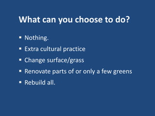 What can you choose to do?
 Nothing.
 Extra cultural practice

 Change surface/grass
 Renovate parts of or only a few greens

 Rebuild all.

 