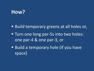 How?
 Build temporary greens at all holes or,
 Turn one long par-5s into two holes:
one par-4 & one par-3, or
 Build a temporary hole (if you have
space)

 