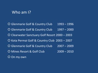Who am I?
 Glenmarie Golf & Country Club

1993 – 1996

 Glenmarie Golf & Country Club

1997 – 2000

 Clearwater Sanctuary Golf Resort 2000 – 2003
 Kota Permai Golf & Country Club 2003 – 2007
 Glenmarie Golf & Country Club

2007 – 2009

 Mines Resort & Golf Club

2009 – 2010

 On my own

 