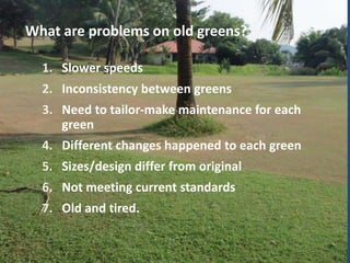 What are problems on old greens?
1. Slower speeds
2. Inconsistency between greens
3. Need to tailor-make maintenance for each
green

4. Different changes happened to each green
5. Sizes/design differ from original
6. Not meeting current standards
7. Old and tired.

 