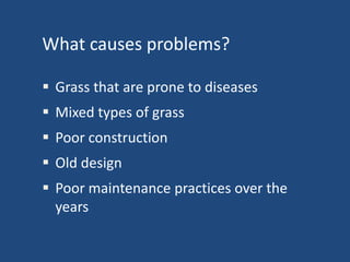 What causes problems?
 Grass that are prone to diseases
 Mixed types of grass

 Poor construction
 Old design

 Poor maintenance practices over the
years

 