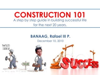 CONSTRUCTION 101 A step by step guide in building successful life for the next 20 years. BANAAG, Rafael III P. December 10, 2010 