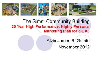 The Sims: Community Building
20 Year High Performance, Highly Personal
                 Marketing Plan for 3-L AJ

                  Alvin James B. Guinto
                         November 2012
 