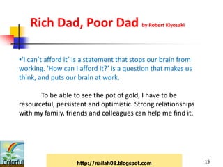 Rich Dad, Poor Dad by Robert Kiyosaki

      •‘I can’t afford it’ is a statement that stops our brain from
      working. ‘How can I afford it?’ is a question that makes us
      think, and puts our brain at work.

             To be able to see the pot of gold, I have to be
      resourceful, persistent and optimistic. Strong relationships
      with my family, friends and colleagues can help me find it.




Colorful                  http://nailah08.blogspot.com                15
 