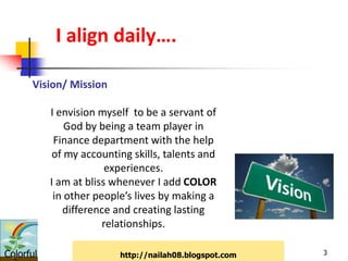 I align daily….

      Vision/ Mission

           I envision myself to be a servant of
               God by being a team player in
            Finance department with the help
           of my accounting skills, talents and
                        experiences.
           I am at bliss whenever I add COLOR
            in other people’s lives by making a
              difference and creating lasting
                       relationships.

Colorful                  http://nailah08.blogspot.com   3
 