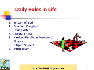 Daily Roles in Life

      1. Servant of God
      2. Obedient Daughter
      3. Loving Sister
      4. Faithful Friend
      5. Hardworking Team Member of
         Finance
      6. Diligent Student
      7. Music-lover




Colorful             http://nailah08.blogspot.com   4
 