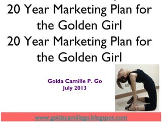 20 Year Marketing Plan for
the Golden Girl
20 Year Marketing Plan for
the Golden Girl
Golda Camille P. Go
July 2013
www.goldacamillego.blogspot.com
 