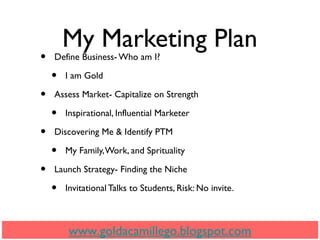 My Marketing Plan
• Define Business- Who am I?
• I am Gold
• Assess Market- Capitalize on Strength
• Inspirational, Influential Marketer
• Discovering Me & Identify PTM
• My Family,Work, and Sprituality
• Launch Strategy- Finding the Niche
• Invitational Talks to Students, Risk: No invite.
www.goldacamillego.blogspot.com
 