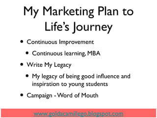 My Marketing Plan to
Life’s Journey
• Continuous Improvement
• Continuous learning, MBA
• Write My Legacy
• My legacy of being good influence and
inspiration to young students
• Campaign - Word of Mouth
www.goldacamillego.blogspot.com
 