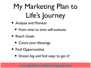 My Marketing Plan to
Life’s Journey
• Analyze and Monitor
• From time to time self-evaluate
• Reach Goals
• Count your blessings
• Find Opportunities
• Dream big and find ways to get it!
www.goldacamillego.blogspot.com
 