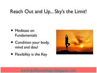 Reach Out and Up... Sky’s the Limit!
• Meditate on
Fundamentals
• Condition your body,
mind and doul
• Flexibility is the Key
www.goldacamillego.blogspot.com
 