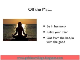 Off the Mat...
• Be in harmony
• Relax your mind
• Out from the bad, In
with the good
www.goldacamillego.blogspot.com
 
