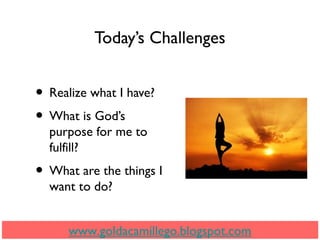Today’s Challenges
• Realize what I have?
• What is God’s
purpose for me to
fulfill?
• What are the things I
want to do?
www.goldacamillego.blogspot.com
 