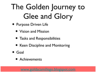 The Golden Journey to
Glee and Glory
• Purpose Driven Life
• Vision and Mission
• Tasks and Responsibilities
• Keen Discipline and Monitoring
• Goal
• Achievements
www.goldacamillego.blogspot.com
 
