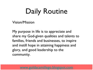 Daily Routine
Vision/Mission
My purpose in life is to appreciate and
share my God-given qualities and talents to
families, friends and businesses, to inspire
and instill hope in attaining happiness and
glory, and good leadership to the
community.
www.goldacamillego.blogspot.com
 