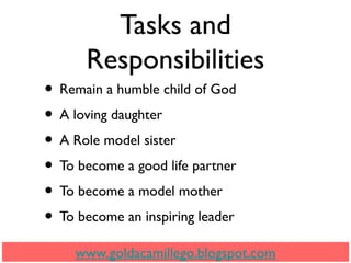 Tasks and
Responsibilities
• Remain a humble child of God
• A loving daughter
• A Role model sister
• To become a good life partner
• To become a model mother
• To become an inspiring leader
www.goldacamillego.blogspot.com
 