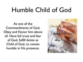 Humble Child of God
As one of the
Commandments of God,
Obey and Honor him above
all. Have full trust and fear
of God, fulfill duties as
Child of God, to remain
humble in His presence.
 