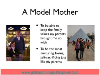 A Model Mother
• To be able to
keep the family
values my parents
brought me up
with
• To be the most
nurturing, loving,
self-sacrificing just
like my parents
www.goldacamillego.blogspot.com
 