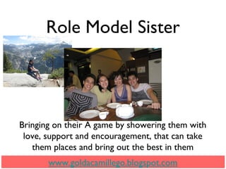 Role Model Sister
www.goldacamillego.blogspot.com
Bringing on their A game by showering them with
love, support and encouragement, that can take
them places and bring out the best in them
 