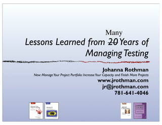 Many
Lessons Learned from 20 Years of
               Managing Testing
                                                   Johanna Rothman
  New: Manage Your Project Portfolio: Increase Your Capacity and Finish More Projects
                                                www.jrothman.com
                                                 jr@jrothman.com
                                                      781-641-4046
 