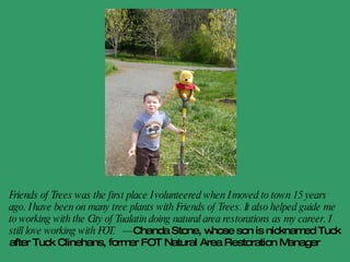 Our volunteer leader, Paul, was a sweet, soft-spoken man who gave us safety tips on handling shovels and showed us to judge the depth of the holes needed by locating the top root of our about-to-be-planted dogwood. … We’ll be back. I am raising a little Lorax, who, like the Dr. Seuss character, will one day proclaim, ‘I speak for the trees!’”  - Melissa Favara,  Metro Parent 