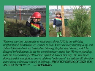 Friends of Trees was the first place I volunteered when I moved to town 15 years ago. I have been on many tree plants with Friends of Trees. It also helped guide me to working with the City of Tualatin doing natural area restorations as my career. I still love working with FOT.  - Chanda Stone, whose son is nicknamed Tuck after Tuck Clinehans, former FOT Natural Area Restoration Manager 