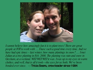 A grove of trees was planted at the Tualatin River National Wildlife Refuge in early '08 in honor of the '07 wedding of my daughter and her husband, Heather and Kelly Falsani. Recently a tree was gifted to their newborn, Sam, who was born in Minneapolis on Sept. 26, 2009. Cheers and regards for the good work.  - Dawn McLean, new grandma 