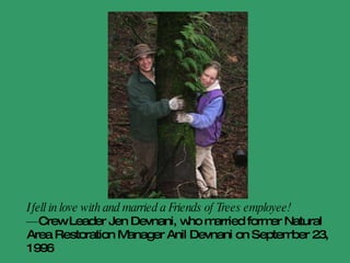 I cannot believe how amazingly fun it is to plant trees! There are great people at FOT to work with … I have such a good time every time. And we have had epic times – last winter, how many plantings in snow? … I met Julian at a tree planting in Feb. 2008. The planting was rain and snow in Gresham, at a wetland. WET WET WET it was. I was up to my eyes in warm clothes, and well, that is all it took—the eyes for us both. We've been bonded ever since.  - Tricia Sears, crew leader since 1994 