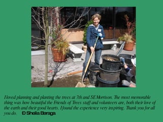 I loved planning and planting the trees at 7th and SE Morrison. The most memorable thing was how beautiful the Friends of Trees staff and volunteers are, both their love of the earth and their good hearts. I found the experience very inspiring. Thank you for all you do.   - Sheila Baraga 