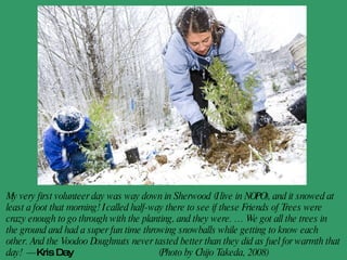 My very first volunteer day was way down in Sherwood (I live in NOPO), and it snowed at least a foot that morning! I called half-way there to see if these Friends of Trees were crazy enough to go through with the planting, and they were. … We got all the trees in the ground and had a super fun time throwing snowballs while getting to know each other. And the Voodoo Doughnuts never tasted better than they did as fuel for warmth that day!  - Kris Day   (Photo by Chijo Takeda, 2008) 