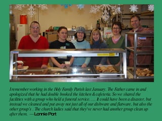 I remember working in the Holy Family Parish last January. The Father came in and apologized that he had double booked the kitchen & cafeteria. So we shared the facilities with a group who held a funeral service. … It could have been a disaster, but instead we cleaned and put away not just all of our dishware and flatware, but also the other group’s . The church ladies said that they've never had another group clean up after them.  - Lonnie Port   
