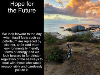 Hope for
the Future
We look forward to the day
when fossil fuels such as
petroleum are replaced by
cleaner, safer and more
environmentally friendly
forms of energy and we
look forward to far stricter
regulation of the seaways to
deal with those who would
irresponsibly and carelessly
pollute it.
 