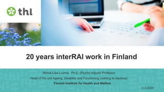 Finnish Institute for Health and Welfare
20 years interRAI work in Finland
Minna-Liisa Luoma, Ph.D. (Psych) Adjunct Professor
Head of the unit Ageing, Disability and Functioning (nothing to disclose)
Finnish Institute for Health and Welfare
2.3.2020
 