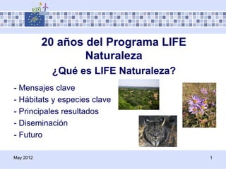 20 años del Programa LIFE
                   Naturaleza
            ¿Qué es LIFE Naturaleza?
- Mensajes clave
- Hábitats y especies clave
- Principales resultados
- Diseminación
- Futuro

May 2012                               1
 