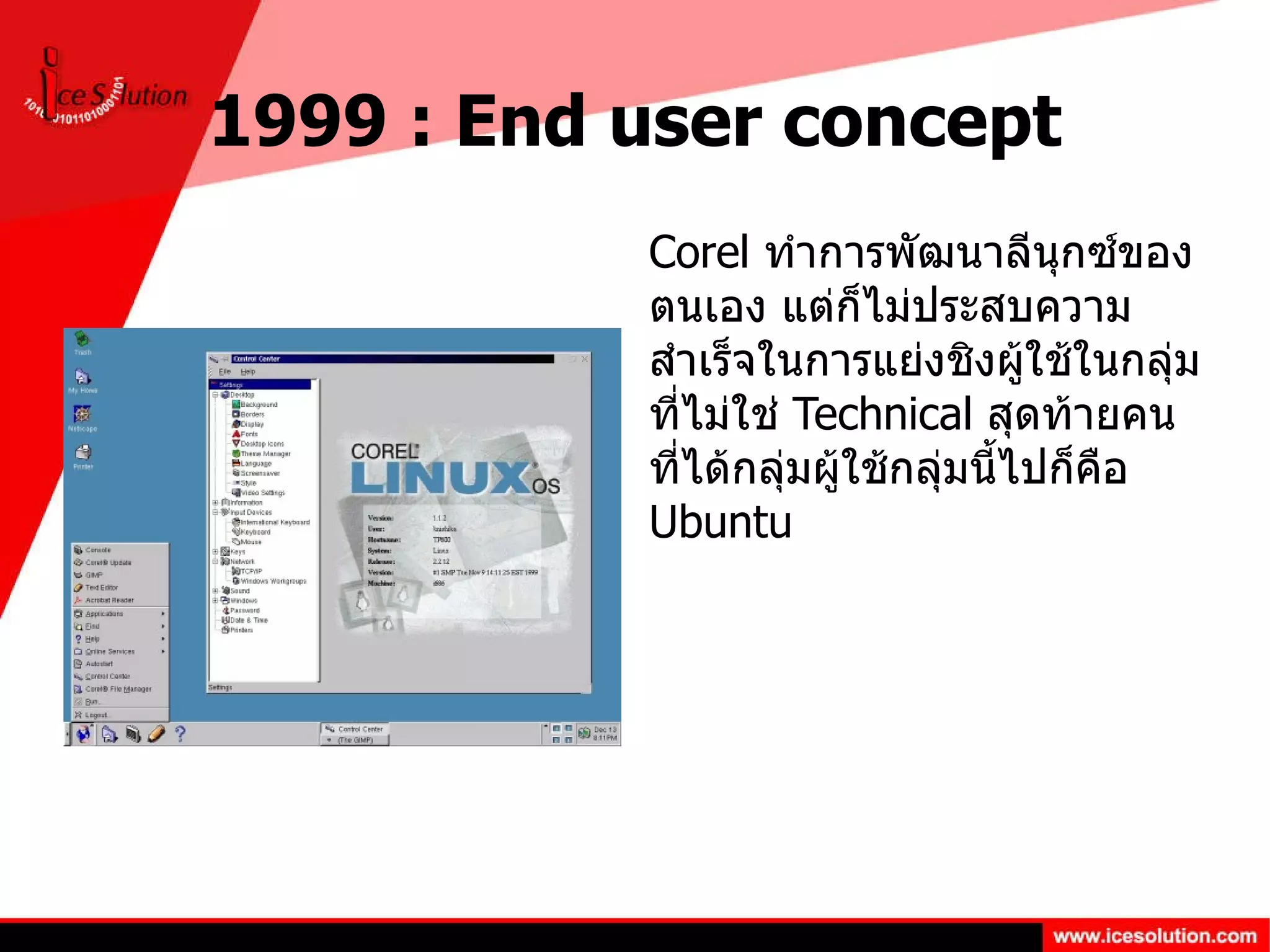 1999 : End user concept Corel  ทำการพัฒนาลีนุกซ์ของตนเอง แต่ก็ไม่ประสบความสำเร็จในการแย่งชิงผู้ใช้ในกลุ่มที่ไม่ใช่  Technical  สุดท้ายคนที่ได้กลุ่มผู้ใช้กลุ่มนี้ไปก็คือ  Ubuntu 