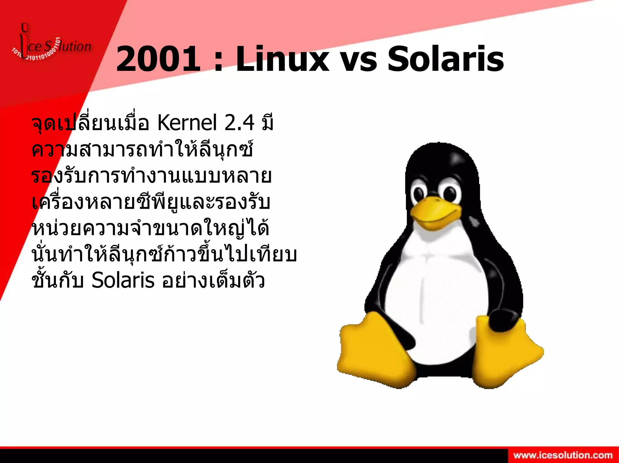 2001 : Linux vs Solaris จุดเปลี่ยนเมื่อ  Kernel 2.4  มีความสามารถทำให้ลีนุกซ์รองรับการทำงานแบบหลายเครื่องหลายซีพียูและรองรับหน่วยความจำขนาดใหญ่ได้ นั่นทำให้ลีนุกซ์ก้าวขึ้นไปเทียบชั้นกับ  Solaris  อย่างเต็มตัว 